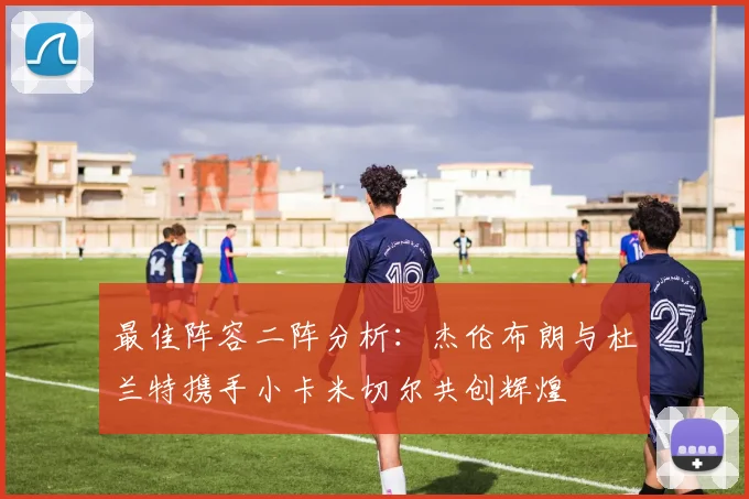 最佳阵容二阵分析：杰伦布朗与杜兰特携手小卡米切尔共创辉煌