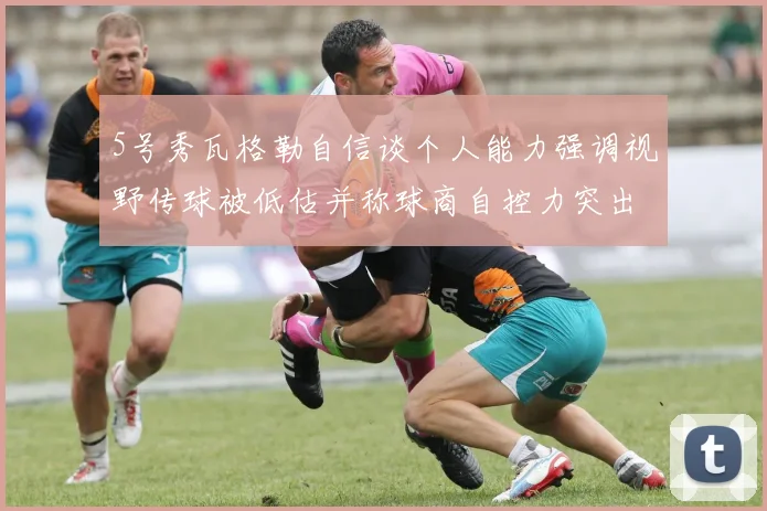 5号秀瓦格勒自信谈个人能力强调视野传球被低估并称球商自控力突出