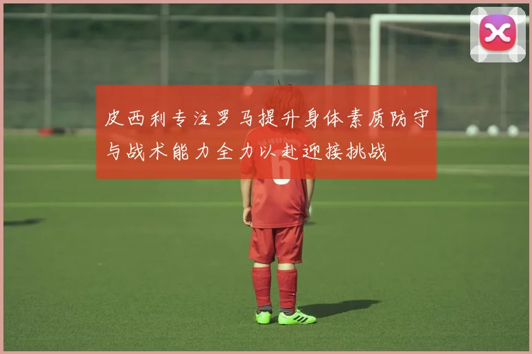 皮西利专注罗马提升身体素质防守与战术能力全力以赴迎接挑战