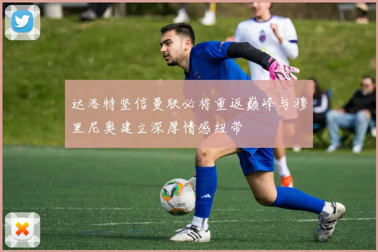 达洛特坚信曼联必将重返巅峰与穆里尼奥建立深厚情感纽带