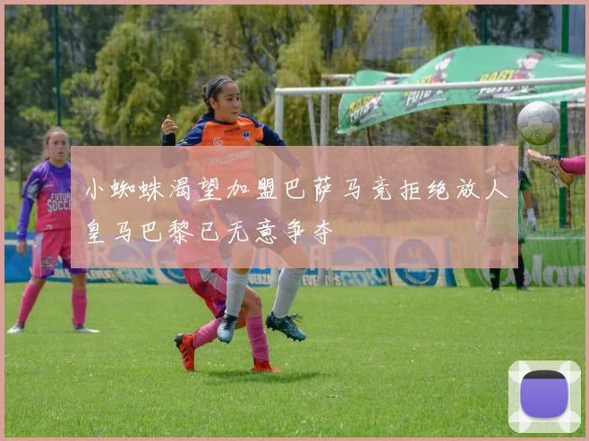 小蜘蛛渴望加盟巴萨马竞拒绝放人皇马巴黎已无意争夺