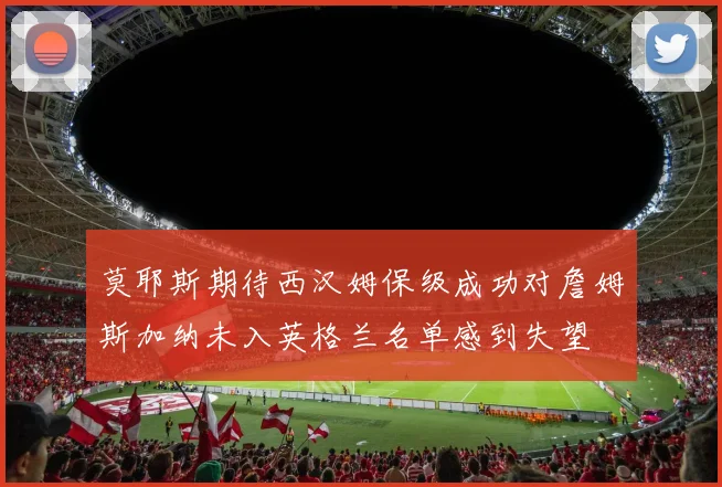 莫耶斯期待西汉姆保级成功对詹姆斯加纳未入英格兰名单感到失望
