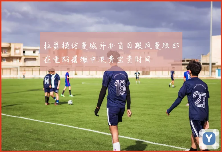 拉爵模仿曼城并非盲目跟风曼联却在重蹈覆辙中浪费宝贵时间