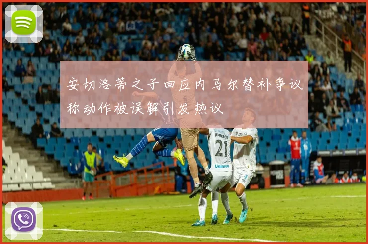 安切洛蒂之子回应内马尔替补争议称动作被误解引发热议