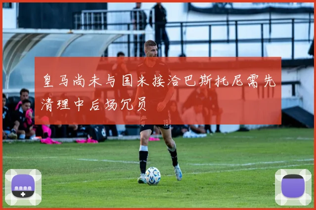 皇马尚未与国米接洽巴斯托尼需先清理中后场冗员