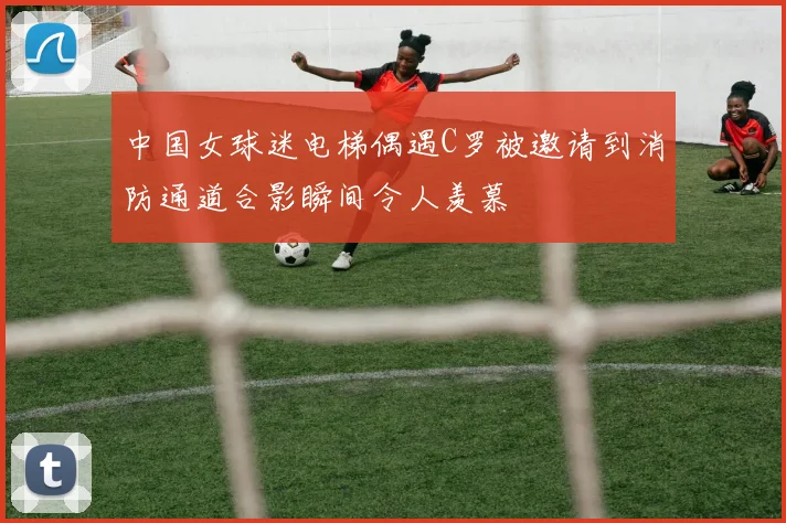 中国女球迷电梯偶遇C罗被邀请到消防通道合影瞬间令人羡慕