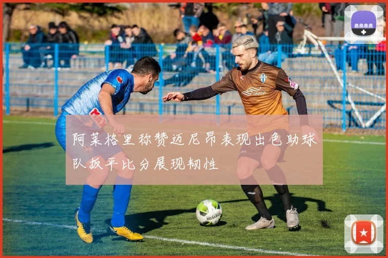 阿莱格里称赞迈尼昂表现出色助球队扳平比分展现韧性