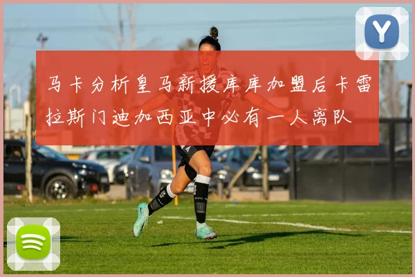 马卡分析皇马新援库库加盟后卡雷拉斯门迪加西亚中必有一人离队