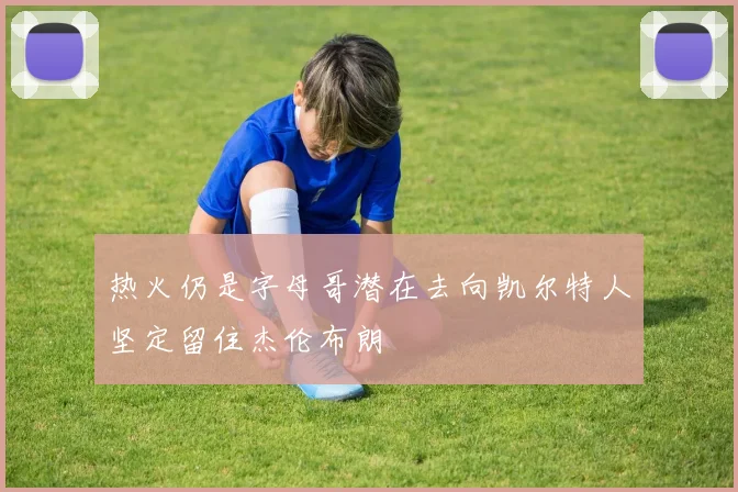 热火仍是字母哥潜在去向凯尔特人坚定留住杰伦布朗
