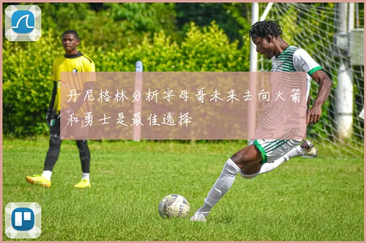 丹尼格林分析字母哥未来去向火箭和勇士是最佳选择