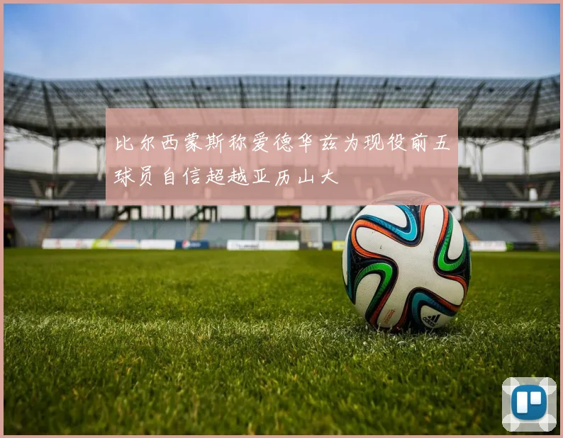 比尔西蒙斯称爱德华兹为现役前五球员自信超越亚历山大