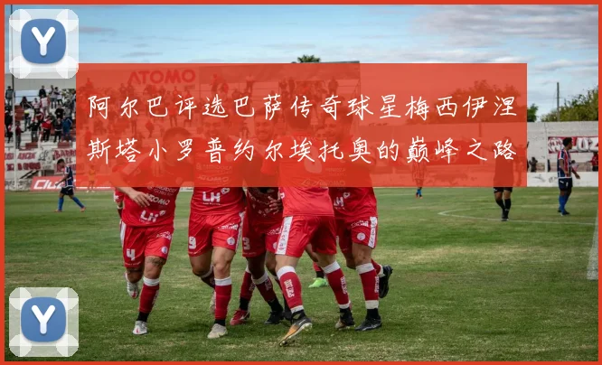 阿尔巴评选巴萨传奇球星梅西伊涅斯塔小罗普约尔埃托奥的巅峰之路