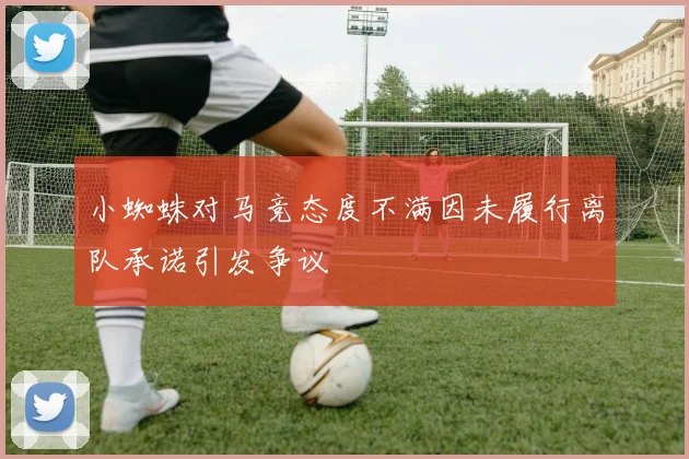 小蜘蛛对马竞态度不满因未履行离队承诺引发争议