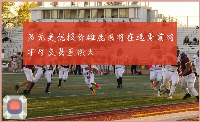 若无更优报价雄鹿或将在选秀前将字母交易至热火