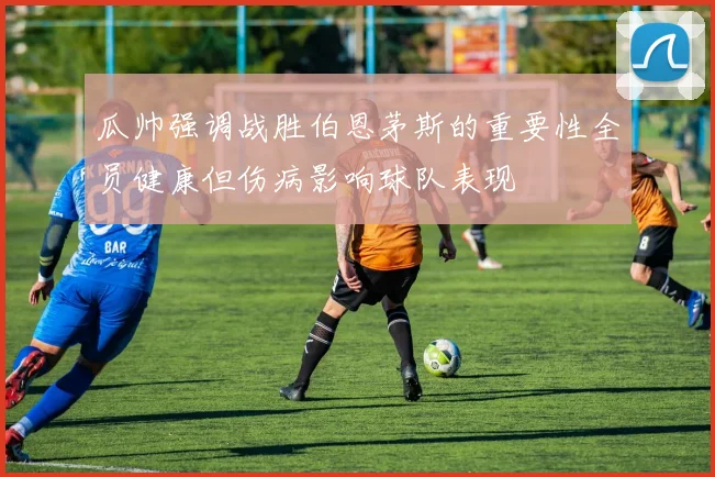 瓜帅强调战胜伯恩茅斯的重要性全员健康但伤病影响球队表现