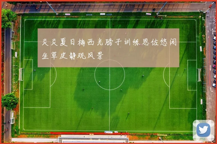 炎炎夏日梅西光膀子训练恩佐悠闲坐草皮静观风景