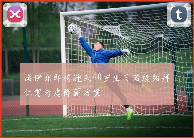 诺伊尔即将迎来40岁生日若续约拜仁需考虑降薪方案