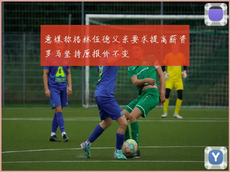 意媒称格林伍德父亲要求提高薪资罗马坚持原报价不变