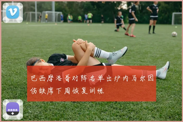 巴西摩洛哥对阵名单出炉内马尔因伤缺席下周恢复训练