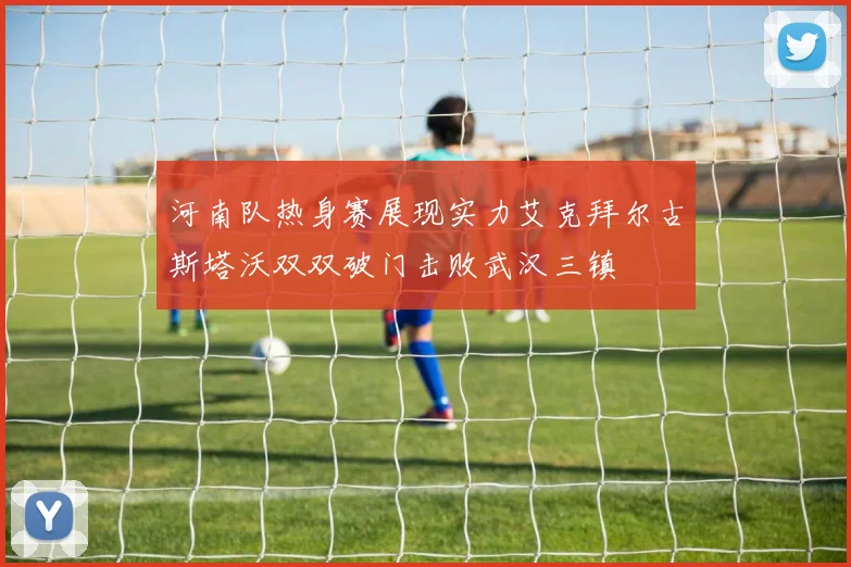 河南队热身赛展现实力艾克拜尔古斯塔沃双双破门击败武汉三镇