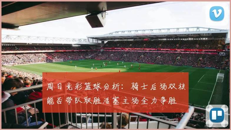 周日竞彩篮球分析：骑士后场双核能否带队取胜活塞主场全力争胜