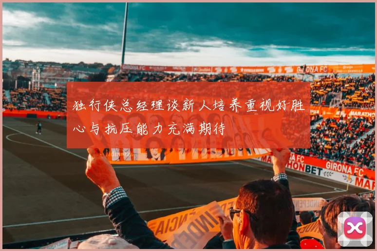独行侠总经理谈新人培养重视好胜心与抗压能力充满期待