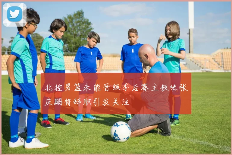 北控男篮未能晋级季后赛主教练张庆鹏将辞职引发关注