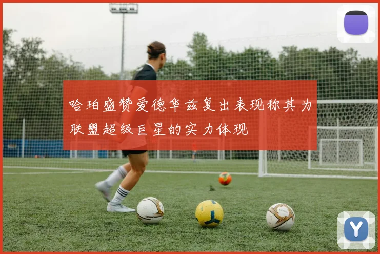 哈珀盛赞爱德华兹复出表现称其为联盟超级巨星的实力体现