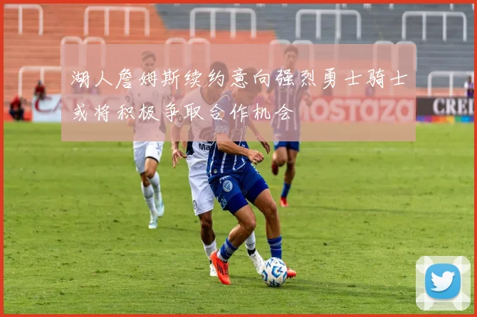 湖人詹姆斯续约意向强烈勇士骑士或将积极争取合作机会