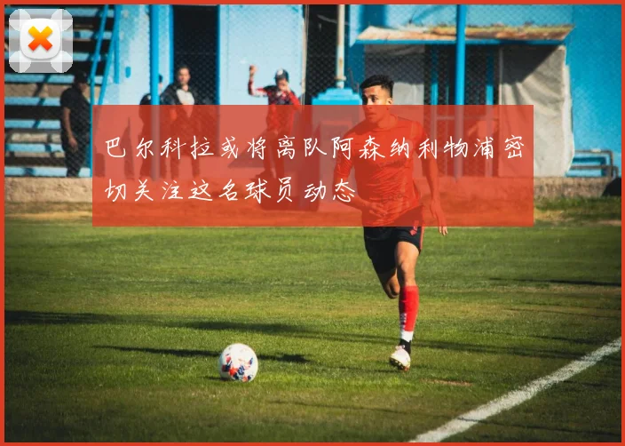 巴尔科拉或将离队阿森纳利物浦密切关注这名球员动态