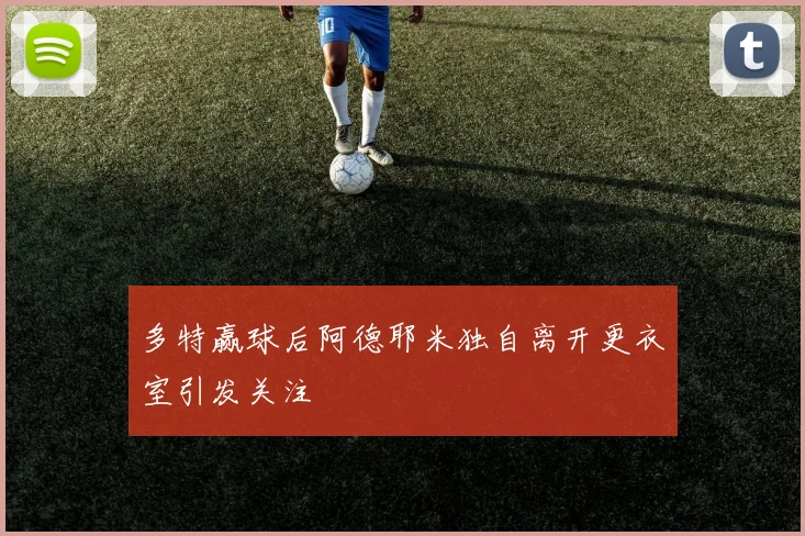 多特赢球后阿德耶米独自离开更衣室引发关注